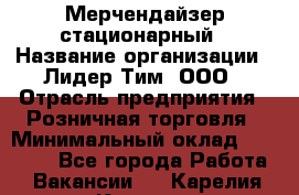 Мерчендайзер стационарный › Название организации ­ Лидер Тим, ООО › Отрасль предприятия ­ Розничная торговля › Минимальный оклад ­ 15 000 - Все города Работа » Вакансии   . Карелия респ.,Костомукша г.